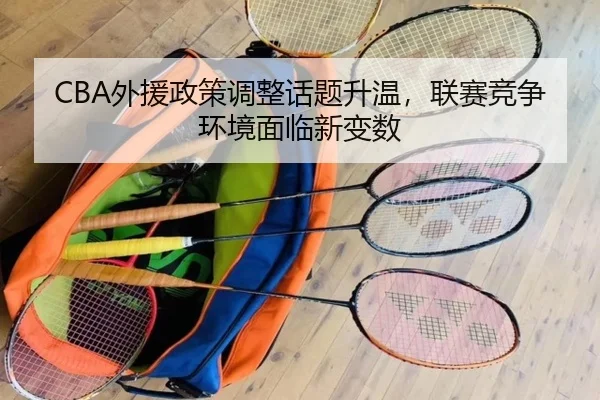 CBA外援政策调整话题升温，联赛竞争环境面临新变数